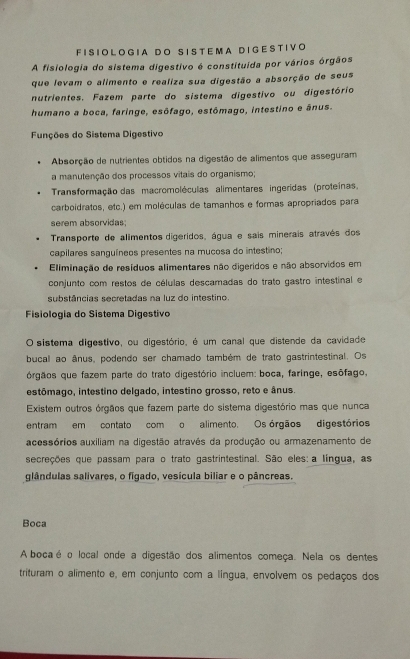 FI S I O L O G IA DO S I S T E M A D I GE S T IVO
A fisiologia do sistema digestivo é constituída por vários órgãos
que levam o alimento e realiza sua digestão a absorção de seus
nutrientes. Fazem parte do sistema digestivo ou digestório
humano a boca, faringe, esófago, estômago, intestino e ânus.
Funções do Sistema Digestivo
Absorção de nutrientes obtidos na digestão de alimentos que asseguram
a manutenção dos processos vitais do organismo;
Transformação das macromoléculas alimentares ingeridas (proteínas,
carboidratos, etc.) em moléculas de tamanhos e formas apropriados para
serem absorvidas;
Transporte de alimentos digeridos, água e sais minerais através dos
capilares sanguíneos presentes na mucosa do intestino;
Eliminação de resíduos alimentares não digeridos e não absorvidos em
conjunto com restos de células descamadas do trato gastro intestinal e
substâncias secretadas na luz do intestino.
Fisiologia do Sistema Digestivo
O sistema digestivo, ou digestório, é um canal que distende da cavidade
bucal ao ânus, podendo ser chamado também de trato gastrintestinal. Os
órgãos que fazem parte do trato digestório incluem: boca, faringe, esôfago,
estômago, intestino delgado, intestino grosso, reto e ânus.
Existem outros órgãos que fazem parte do sistema digestório mas que nunca
entram em contato com o alimento. Os órgãos digestórios
acessórios auxiliam na digestão através da produção ou armazenamento de
secreções que passam para o trato gastrintestinal. São eles: a língua, as
glândulas salivares, o figado, vesícula biliar e o pâncreas.
Boca
Abocaé o local onde a digestão dos alimentos começa. Nela os dentes
trituram o alimento e, em conjunto com a língua, envolvem os pedaços dos