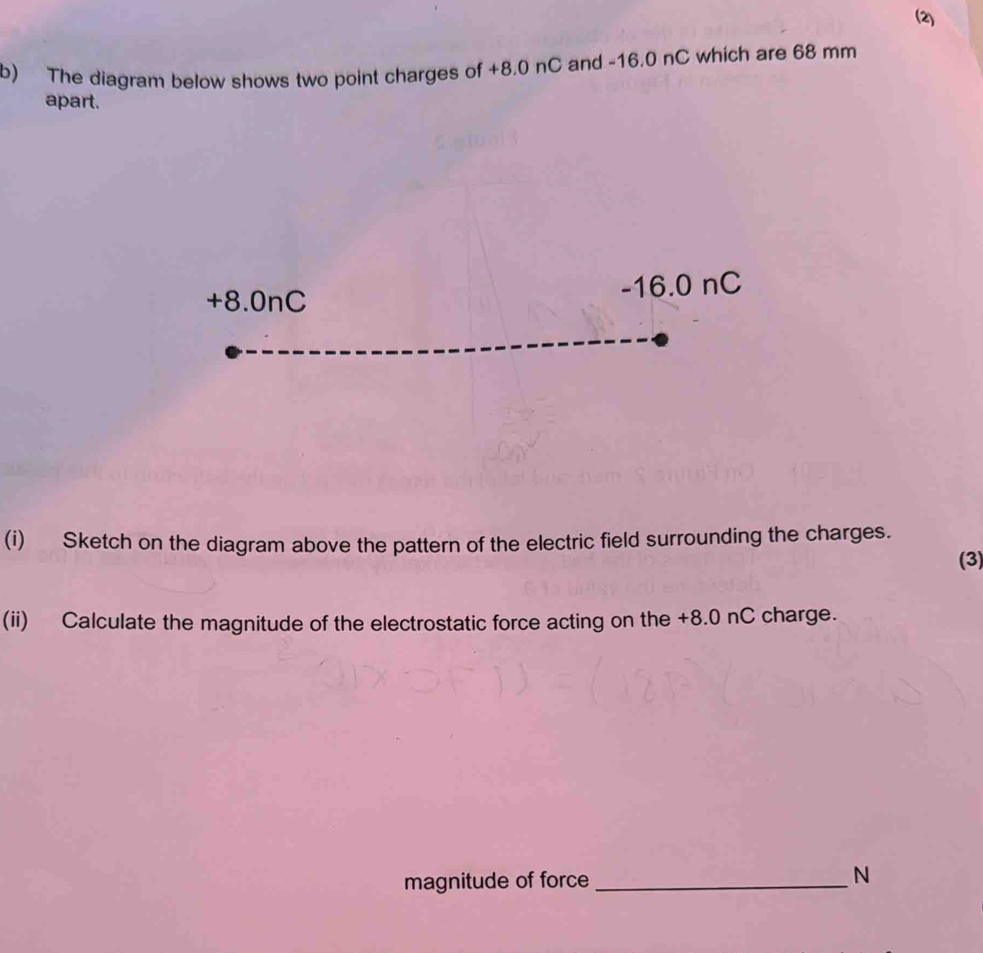 (2) 
b) The diagram below shows two point charges of +8.0 nC and -16.0 nC which are 68 mm
apart.
+8.0nC -16.0 nC
(i) Sketch on the diagram above the pattern of the electric field surrounding the charges. 
(3) 
(ii) Calculate the magnitude of the electrostatic force acting on the +8.0 nC charge. 
magnitude of force_
N