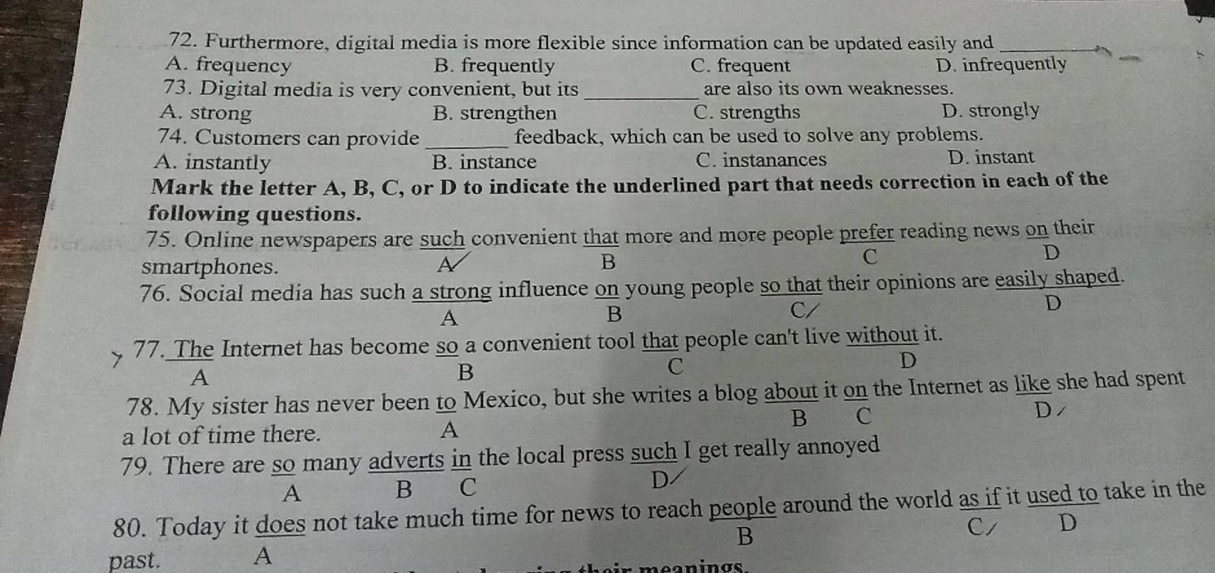 Furthermore, digital media is more flexible since information can be updated easily and_
A. frequency B. frequently C. frequent D. infrequently
73. Digital media is very convenient, but its _are also its own weaknesses.
A. strong B. strengthen C. strengths D. strongly
74. Customers can provide _feedback, which can be used to solve any problems.
A. instantly B. instance C. instanances D. instant
Mark the letter A, B, C, or D to indicate the underlined part that needs correction in each of the
following questions.
75. Online newspapers are such convenient that more and more people prefer reading news on their
D
smartphones. A
B
C
76. Social media has such a strong influence on young people so that their opinions are easily shaped.
A
B 
B
C/
D
77. The Internet has become so a convenient tool that people can't live without it.
A
B
C
D
78. My sister has never been to Mexico, but she writes a blog about it on the Internet as like she had spent
D/
a lot of time there.
A
B C
79. There are so many adverts in the local press such I get really annoyed
D
A
B C
80. Today it does not take much time for news to reach people around the world as if it used to take in the
B
C/ D
past.
A
eanings