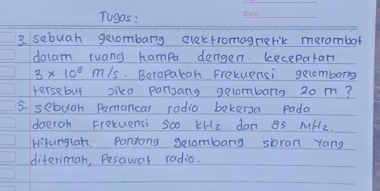 Tugas: 
_ 
3 sebuah gecombarg elekrromagnerik merambot 
dalam ruang hampa dengen. lecepatan
3* 10^8m/s. Berapakan Frekuensi gecombarg 
tersebut lika pansang gecombang 20 m? 
5. sebugh pamancar radio bekersa pada 
doerah Frexuensi Soo kHz dan 85 MHz. 
Hitunglan Pansong gecombarg sioran yang 
diterimah, Pesawar radio.