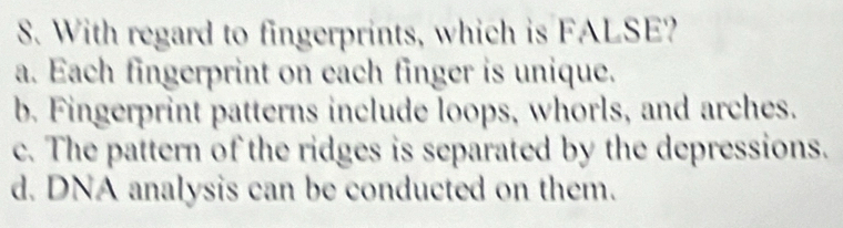 With regard to fingerprints, which is FALSE?
a. Each fingerprint on each finger is unique.
b. Fingerprint patterns include loops, whorls, and arches.
c. The pattern of the ridges is separated by the depressions.
d. DNA analysis can be conducted on them.