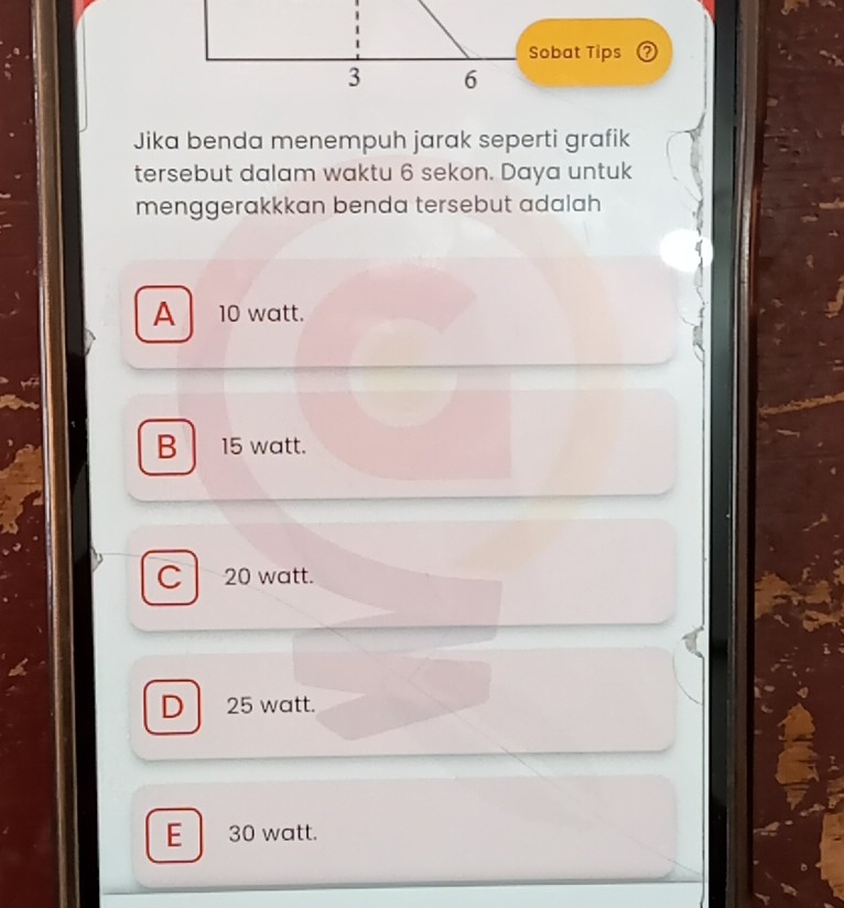 Sobat Tips
3 6
Jika benda menempuh jarak seperti grafik
tersebut dalam waktu 6 sekon. Daya untuk
menggerakkkan benda tersebut adalah
A 10 watt.
B 15 watt.
20 watt.
D 25 watt.
E 30 watt.