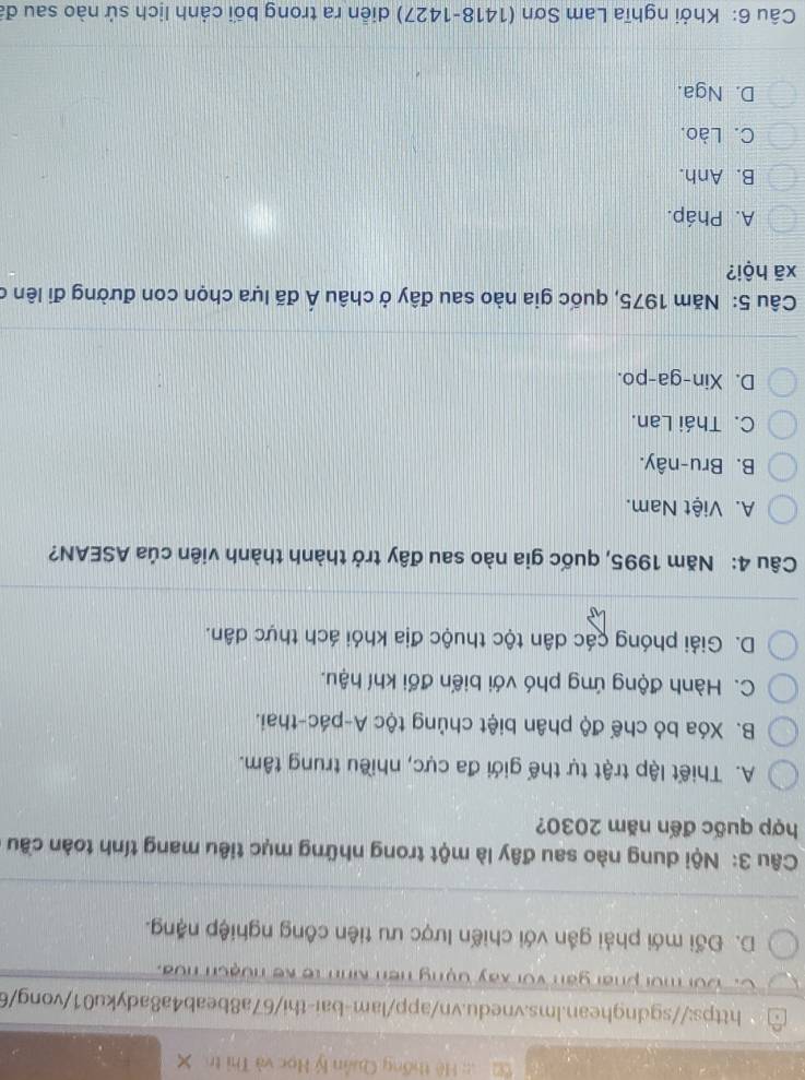 Hệ thống Quân lý Học và Thị tr
https://sgdnghean.lms.vnedu.vn/app/lam-bai-thi/67a8beab4a8adyku01/vong/6
C. Đôi mời phái gan với xây đụng hền Kinh tế kế nưạch noa.
D. Đối mới phải gần với chiến lược ưu tiên công nghiệp nặng.
Câu 3: Nội dung nào sau đây là một trong những mục tiêu mang tính toàn cầu
hợp quốc đến năm 2030?
A. Thiết lập trật tự thế giới đa cực, nhiều trung tâm.
B. Xóa bỏ chế độ phân biệt chủng tộc A-pác-thai.
C. Hành động ứng phó với biến đổi khí hậu.
D. Giải phóng các dân tộc thuộc địa khỏi ách thực dân.
Câu 4: Năm 1995, quốc gia nào sau đây trở thành thành viên của ASEAN?
A. Việt Nam.
B. Bru-nây.
C. Thái Lan.
D. Xin-ga-po.
Câu 5: Năm 1975, quốc gia nào sau đây ở châu hat A đã lựa chọn con đường đi lên ở
xã hội?
A. Pháp.
B. Anh.
C. Lào.
D. Nga.
Câu 6: Khởi nghĩa Lam Sơn (1418-1427) diễn ra trong bối cảnh lịch sử nào sau đã