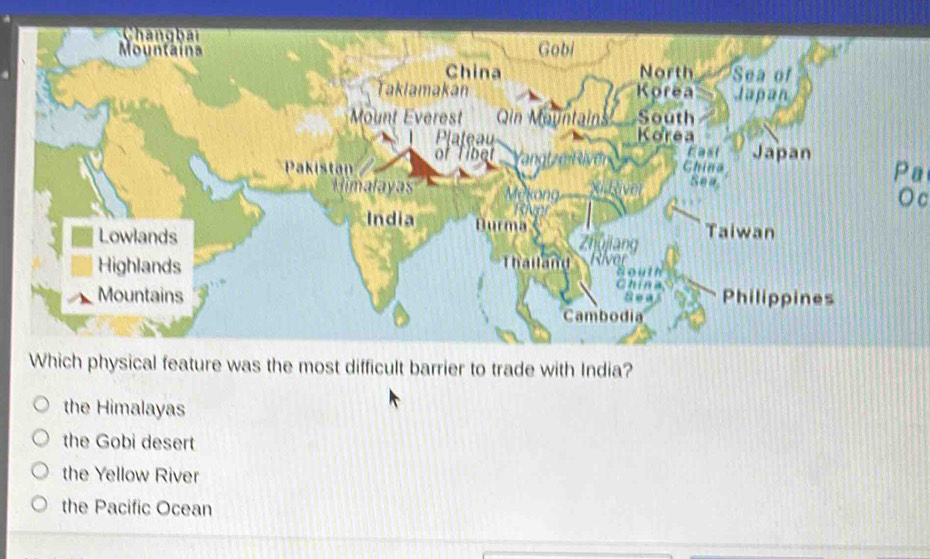 hang bai
Mountaina Gobi
China North Sea of
Taklamakan Korea Japan
Mount Everest Qin Mountains South
Plateau Korea
of Tibet t East Japan
Pa
Pakistan China Sea O c
malayas
India Durma
Lowlands Zhujiang Taiwan
Highlands Thatland River
Bouth
China
Mountains Philippines
8 e a
Cambodia
Which physical feature was the most difficult barrier to trade with India?
the Himalayas
the Gobi desert
the Yellow River
the Pacific Ocean