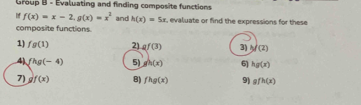 Group B - Evaluating and finding composite functions 
If f(x)=x-2, g(x)=x^2 and h(x)=5x , evaluate or find the expressions for these 
composite functions. 
1) fg(1) 2) gf(3) hf(2)
3) 
4 fhg(-4)
5) gh(x) 6) hg(x)
7) gf(x) 8) fhg(x) 9) gfh(x)