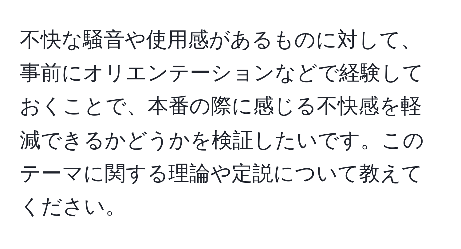 不快な騒音や使用感があるものに対して、事前にオリエンテーションなどで経験しておくことで、本番の際に感じる不快感を軽減できるかどうかを検証したいです。このテーマに関する理論や定説について教えてください。