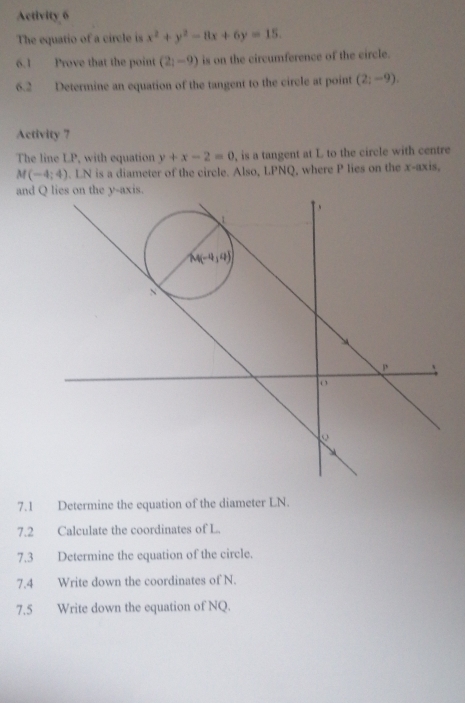 Activity 6
The equatio of a circle is x^2+y^2-8x+6y=15.
6.1 Prove that the point (2_1-9) is on the circumference of the circle.
6.2 Determine an equation of the tangent to the circle at point (2;-9).
Activity 7
The line LP, with equation y+x-2=0 , is a tangent at L to the circle with centre
M(-4;4). LN is a diameter of the circle. Also, LPNQ, where P lies on the x-axis,
and 
7.1 Determine the equation of the diameter LN.
7.2 Calculate the coordinates of L.
7.3 Determine the equation of the circle.
7.4 Write down the coordinates of N.
7.5 Write down the equation of NQ.