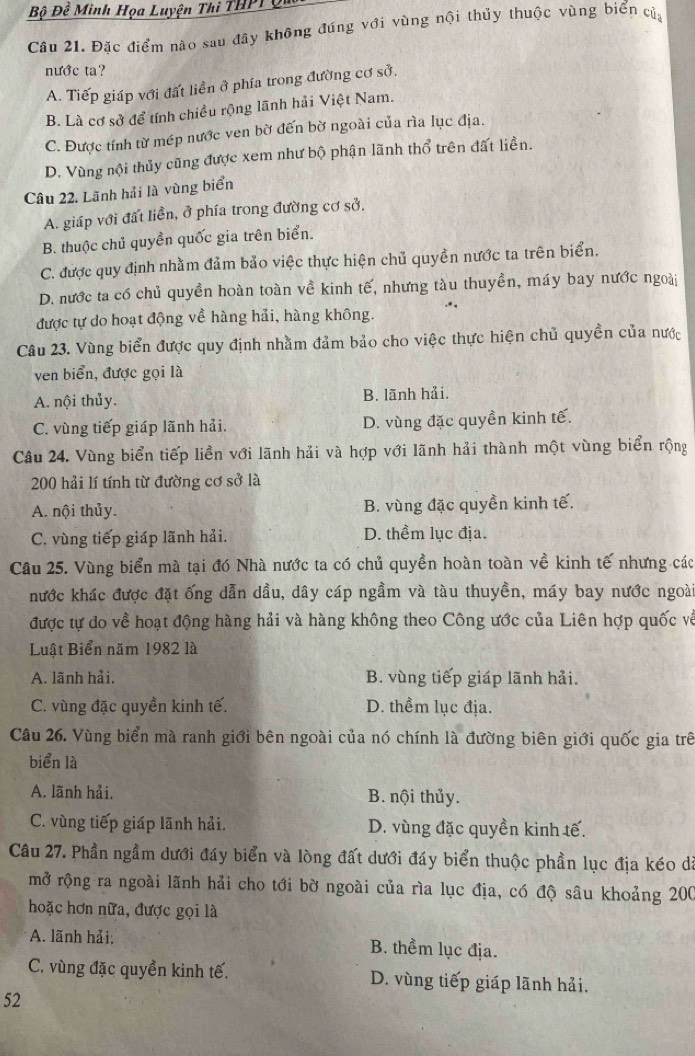 Bộ Đề Minh Họa Luyện Thi THPT
Câu 21. Đặc điểm nào sau đây không đúng với vùng nội thủy thuộc vùng biển củ
nước ta?
A. Tiếp giáp với đất liền ở phía trong đường cơ sở.
B. Là cơ sở để tính chiều rộng lãnh hải Việt Nam.
C. Được tính từ mép nước ven bờ đến bờ ngoài của rìa lục địa.
D. Vùng nội thủy cũng được xem như bộ phận lãnh thổ trên đất liền.
Câu 22. Lãnh hải là vùng biển
A. giáp với đất liển, ở phía trong đường cơ sở,
B. thuộc chủ quyền quốc gia trên biển.
C. được quy định nhằm đảm bảo việc thực hiện chủ quyền nước ta trên biển.
D. nước ta có chủ quyền hoàn toàn về kinh tế, nhưng tàu thuyền, máy bay nước ngoài
được tự do hoạt động về hàng hải, hàng không.
Câu 23. Vùng biển được quy định nhằm đảm bảo cho việc thực hiện chủ quyền của nước
ven biển, được gọi là
A. nội thủy. B. lãnh hải.
C. vùng tiếp giáp lãnh hải. D. vùng đặc quyền kinh tế.
Câu 24. Vùng biển tiếp liền với lãnh hải và hợp với lãnh hải thành một vùng biển rộng
200 hải lí tính từ đường cơ sở là
A. nội thủy. B. vùng đặc quyền kinh tế.
C. vùng tiếp giáp lãnh hải. D. thềm lục địa.
Cầu 25. Vùng biển mà tại đó Nhà nước ta có chủ quyền hoàn toàn về kinh tế nhưng các
nước khác được đặt ống dẫn dầu, dây cáp ngầm và tàu thuyền, máy bay nước ngoài
được tự do về hoạt động hàng hải và hàng không theo Công ước của Liên hợp quốc về
Luật Biển năm 1982 là
A. lãnh hải. B. vùng tiếp giáp lãnh hải.
C. vùng đặc quyền kinh tế. D. thểm lục địa.
Câu 26. Vùng biển mà ranh giới bên ngoài của nó chính là đường biên giới quốc gia trê
biển là
A. lãnh hải. B. nội thủy.
C. vùng tiếp giáp lãnh hải. D. vùng đặc quyền kinh tế.
Câu 27. Phần ngầm dưới đáy biển và lòng đất dưới đáy biển thuộc phần lục địa kéo đã
mở rộng ra ngoài lãnh hải cho tới bờ ngoài của rìa lục địa, có độ sâu khoảng 200
hoặc hơn nữa, được gọi là
A. lãnh hải; B. thềm lục địa.
C. vùng đặc quyền kinh tế. D. vùng tiếp giáp lãnh hải.
52