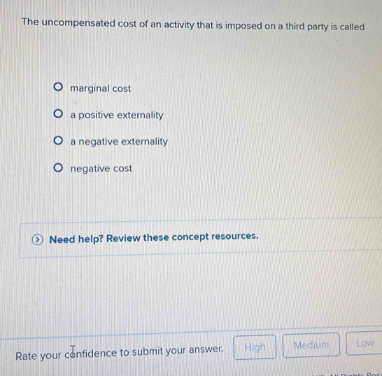 The uncompensated cost of an activity that is imposed on a third party is called
marginal cost
a positive externality
a negative externality
negative cost
Need help? Review these concept resources.
Rate your confidence to submit your answer. High Medium Low