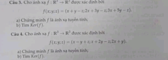 Câu 3, Cho ánh xaf:R^3to R^3 được xác định bởi
f(x;y;z)=(x+y-z;2x+3y-z;3x+5y-z). 
a) Chứng minh ƒ là ánh xạ tuyển tính; 
b) Tim Ker(f). 
Câu 4. Cho ánh xạ f:R^3to R^3 được xác định bởi
f(x;y;z)=(x-y+z; x+2y-z;2x+y). 
a) Chứng minh ƒ là ánh xạ tuyển tính; 
b) Tim Cer(J ).