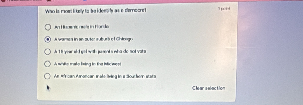 Who is most likely to be identify as a democrat 1 point
An Hispanic male in Florida
A woman in an outer suburb of Chicago
A 15 year old girl with parents who do not vote
A white male living in the Midwest
An African American male living in a Southern state
Clear selection