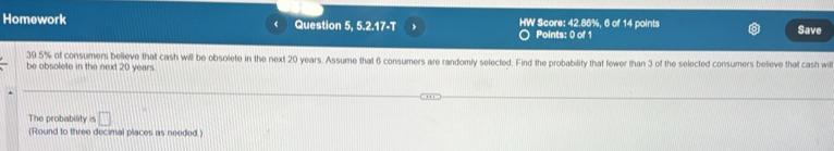 Homework Question 5, 5.2.17-T HW Score: 42.86%, 6 of 14 points Save 
Points: 0 of 1
39.5% of consumers believe that cash will be obsolete in the next 20 years. Assume that 6 consumers are randomly selected. Find the probability that fewer than 3 of the selected consumers believe that cash will 
be obsolete in the next 20 years. 
The probability is □ 
(Round to three decimal places as needed.)