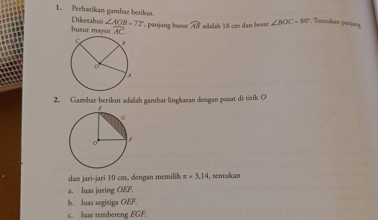 Perhatikan gambar berikut. ∠ BOC=80°. Tentukan panjang 
Diketahui ∠ AOB=72° , panjang busur widehat AB adalah 18 cm dan besar 
busur mayor widehat AC. 
2. Gambar berikut adalah gambar lingkaran dengan pusat di titik O
dan jari-jari 10 cm, dengan memilih π =3,14 , tentukan 
a. luas juring OEF. 
b. luas segitiga OEF. 
c. luas tembereng EGF.