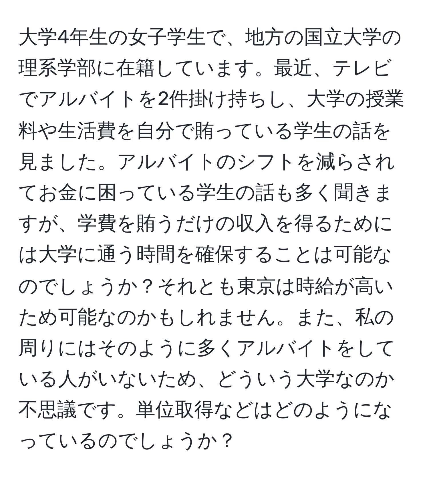 大学4年生の女子学生で、地方の国立大学の理系学部に在籍しています。最近、テレビでアルバイトを2件掛け持ちし、大学の授業料や生活費を自分で賄っている学生の話を見ました。アルバイトのシフトを減らされてお金に困っている学生の話も多く聞きますが、学費を賄うだけの収入を得るためには大学に通う時間を確保することは可能なのでしょうか？それとも東京は時給が高いため可能なのかもしれません。また、私の周りにはそのように多くアルバイトをしている人がいないため、どういう大学なのか不思議です。単位取得などはどのようになっているのでしょうか？