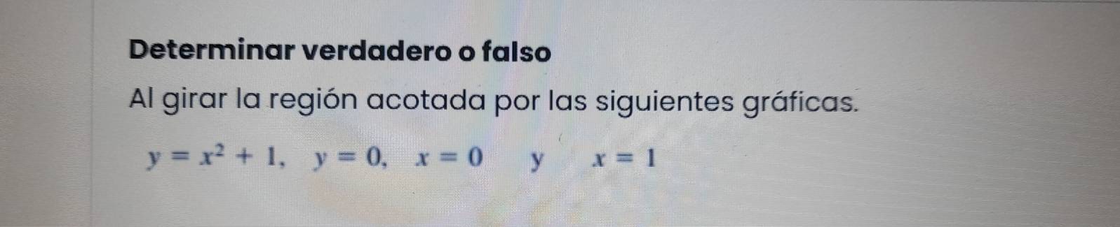 Determinar verdadero o falso 
Al girar la región acotada por las siguientes gráficas.
y=x^2+1, y=0, x=0 y x=1