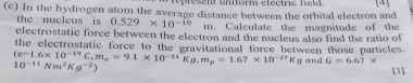 represent umform electre held [4] 
(c) In the hydrogen atom the average distance between the orbital electron and 
the nucleus is 0.529* 10^(-10) m. Calculate the magnitude of the 
electrostatic force between the electron and the nucleus also find the ratio of
(e=1.6* 10^(-19)C, m_e=9.1* 10^(-31)Kg, m_p=1.67* 10^(-27)Kg the electrostatic force to the gravitational force between those particles.
10^(-11)Nm^2Kg^(-2))
and G=6.67* [3]