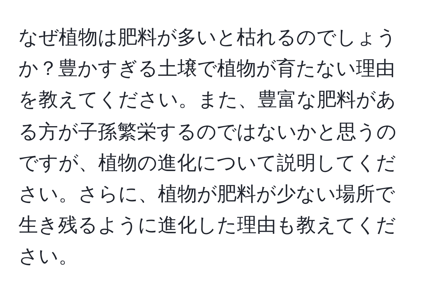 なぜ植物は肥料が多いと枯れるのでしょうか？豊かすぎる土壌で植物が育たない理由を教えてください。また、豊富な肥料がある方が子孫繁栄するのではないかと思うのですが、植物の進化について説明してください。さらに、植物が肥料が少ない場所で生き残るように進化した理由も教えてください。