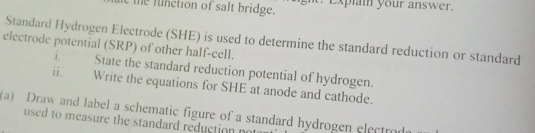 ? Explai your answer. 
t the function of salt bridge. 
Standard Hydrogen Electrode (SHE) is used to determine the standard reduction or standard 
electrode potential (SRP) of other half-cell. 
i. State the standard reduction potential of hydrogen. 
ii. Write the equations for SHE at anode and cathode. 
a) Draw and label a schematic figure of a standard hydrogen elect o 
used to measure the standard reduction no