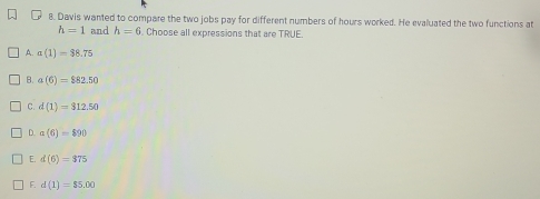 Davis wanted to compare the two jobs pay for different numbers of hours worked. He evaluated the two functions at
h=1 and h=6. Choose all expressions that are TRUE.
A. a(1)=38.75
B. a(6)=$82.50
C. d(1)=312.50
D. a(6)=890
E. d(6)=375
F. d(1)=$5.00