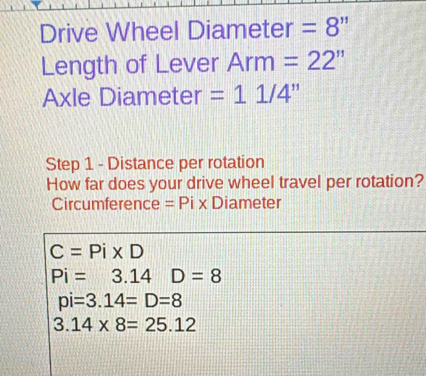 Drive Wheel Diameter =8''
Length of Lever Arm=22''
Axle Diameter =11/4''
Step 1 - Distance per rotation
How far does your drive wheel travel per rotation?
Circumference =Pix Diameter
C=Pi* D
Pi=3.14D=8
pi=3.14=D=8
3.14* 8=25.12