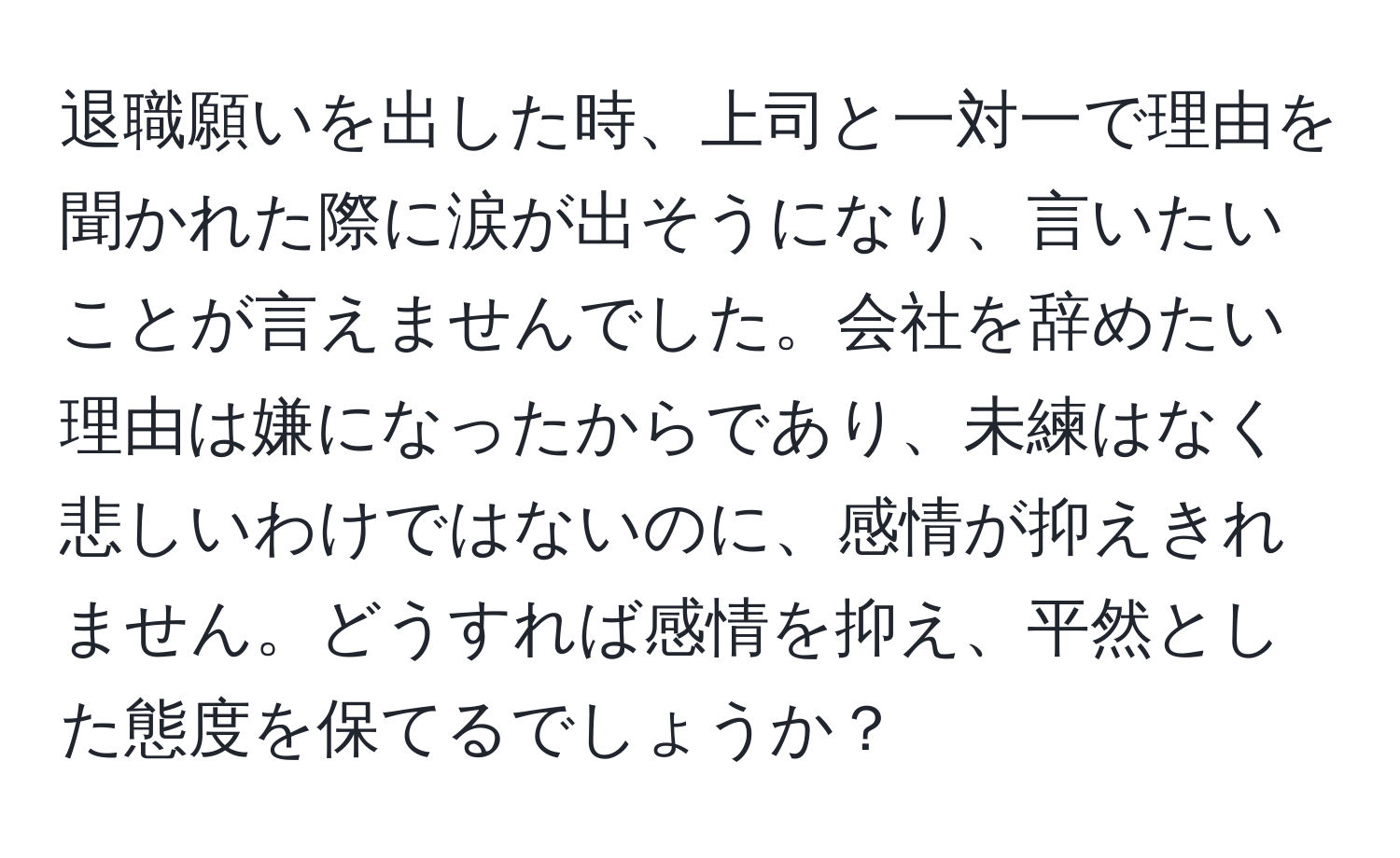 退職願いを出した時、上司と一対一で理由を聞かれた際に涙が出そうになり、言いたいことが言えませんでした。会社を辞めたい理由は嫌になったからであり、未練はなく悲しいわけではないのに、感情が抑えきれません。どうすれば感情を抑え、平然とした態度を保てるでしょうか？