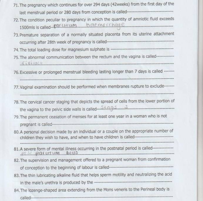 The pregnancy which continues for over 294 days (42weeks) from the first day of the 
last menstrual period or 280 days from conception is called_ 
72.The condition peculiar to pregnancy in which the quantity of amniotic fluid exceeds
1500mis is called 
_ 
73. Premature separation of a normally situated placenta from its uterine attachment 
occurring after 28th week of pregnancy is called 
_ 
74. The total loading dose for magnesium sulphate is 
_ 
75. The abnormal communication between the rectum and the vagina is called_ 
_ 
76. Excessive or prolonged menstrual bleeding lasting longer than 7 days is called_ 
_ 
77.Vaginal examination should be performed when membranes rupture to exclude_ 
_ 
78. The cervical cancer staging that depicts the spread of cells from the lower portion of 
the vagina to the pelvic side walls is called 
_ 
79. The permanent ceasation of menses for at least one year in a woman who is not 
pregnant is called 
_ 
80.A personal decision made by an individual or a couple on the appropriate number of 
children they wish to have, and when to have children is called_ 
_ 
81.A severe form of mental illness occurring in the postnatal period is called_ 
_ 
82.The supervision and management offered to a pregnant woman from confirmation 
of conception to the beginning of labour is called 
_ 
83. The thin lubricating alkaline fluid that helps sperm motility and neutralizing the acid 
in the male's urethra is produced by the 
_ 
84.The lozenge-shaped area extending from the Mons veneris to the Perineal body is 
called 
_