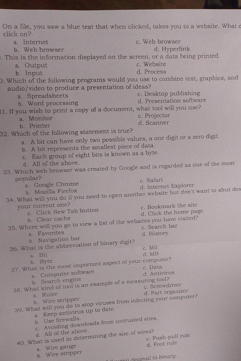 On a file, you saw a blue text that when clicked, takes you to a website. What c
click on?
a. Internet c. Web browser
b. Web browser d. Hyperlink
. This is the information displayed on the screen, or a data being printed.
a. Output c. Website
b. Input d. Process
0. Which of the following programs would you use to combine text, graphics, and
audio/video to produce a presentation of ideas?
a. Spreadsheets c. Desktop publishing
b. Word processing d. Presentation software
1. If you wish to print a copy of a document, what tool will you use?
a. Monitor c. Projector
b. Printer d. Scanner
32. Which of the following statement is true?
a. A bit can have only two possible values, a one digit or a zero digit.
b. A bit represents the smallest piece of data.
c. Each group of eight bits is known as a byte.
d. All of the above.
33. Which web browser was created by Google and is regarded as one of the most
popular?
a. Google Chrome c. Safari
b. Mozilla Firefox d. Internet Explorer
34. What will you do if you need to open another website but don't want to shut dow
your current one?
a. Click New Tab button c. Bookmark the site
b. Clear cache d. Click the home page
35. Where will you go to view a list of the websites you have visited?
a. Favorites c. Search bar
b. Navigation bar d. History
36. What is the abbreviation of binary digit?
c. Mil
a. Bit
d. MB
b. Byte
37. What is the most important aspect of your computer?
a. Computer software c. Data
b. Search engine d. Antivirus
38. What kind of tool is an example of a measuring tool?
a. Ruler c. Screwdriver
b. Wire stripper d. Part organizer
39. What will you do to stop viruses from infecting your computer?
a. Keep antivirus up to date.
b. Use firewalls.
c. Avoiding downloads from untrusted sites.
d. All of the above.
40. What is used in determining the size of wires?
a. Wire gauge c. Push-pull rule
b. Wire stripper d. Foot rule
i g  ecimal to binary.
