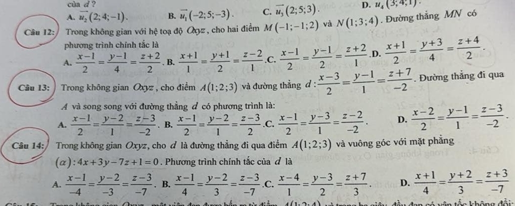 cùa d ?
A. vector u_2(2;4;-1). B. vector u_1(-2;5;-3). C. vector u_3(2;5;3). D. u_4(3;4;1)·
Câu 12:  Trong không gian với hệ toạ độ Qyyz , cho hai điểm M(-1;-1;2) và N(1;3;4). Đường thắng MN có
phương trình chính tắc là
A.  (x-1)/2 = (y-1)/4 = (z+2)/2 . B.  (x+1)/1 = (y+1)/2 = (z-2)/1  .C.  (x-1)/2 = (y-1)/2 = (z+2)/1  .D.  (x+1)/2 = (y+3)/4 = (z+4)/2 .
Câu 13:  Trong không gian Oxyz , cho điểm A(1;2;3) và đường thẳng d :  (x-3)/2 = (y-1)/1 = (z+7)/-2 . Đường thắng đi qua
A và song song với đường thằng đ có phương trình là:
A.  (x-1)/2 = (y-2)/1 = (z-3)/-2 . B.  (x-1)/2 = (y-2)/1 = (z-3)/2  .C.  (x-1)/2 = (y-3)/1 = (z-2)/-2 . D.  (x-2)/2 = (y-1)/1 = (z-3)/-2 .
Câu 14:  Trong không gian Oxyz, cho ơ là đường thẳng đi qua điểm A(1;2;3) và vuông góc với mặt phẳng
(a): 4x+3y-7z+1=0. Phương trình chính tắc của đ là
A.  (x-1)/-4 = (y-2)/-3 = (z-3)/-7 . B.  (x-1)/4 = (y-2)/3 = (z-3)/-7  .C.  (x-4)/1 = (y-3)/2 = (z+7)/3 . D.  (x+1)/4 = (y+2)/3 = (z+3)/-7 
* Vên tốo không đổi