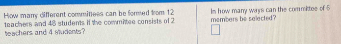 How many different committees can be formed from 12 In how many ways can the committee of 6
teachers and 48 students if the committee consists of 2 members be selected? 
teachers and 4 students?