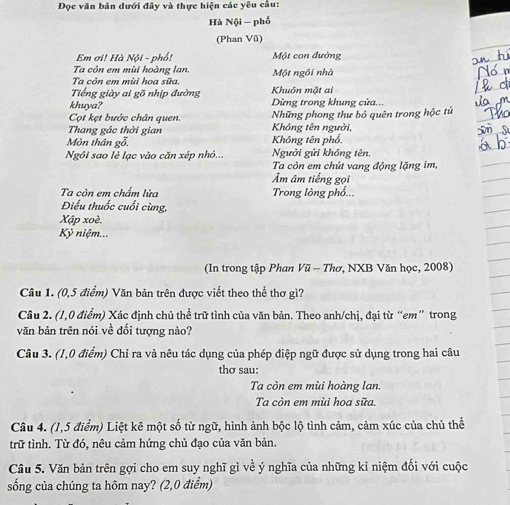 Đọc văn bản dưới đây và thực hiện các yêu cầu:
Hà Nội - phố
(Phan Vũ)
Em ơì! Hà Nội - phố! Một con đường
Ta còn em mùi hoàng lan. Một ngôi nhà
Ta còn em mùi hoa sữa.
Tiếng giày ai gõ nhịp đường  Khuôn mặt ai
khuya?  Dừng trong khung cửa...
Cột kẹt bước chân quen. Những phong thư bỏ quên trong hộc tử
Thang gác thời gian  Không tên người,
Mòn thân gỗ.  Không tên phố.
Ngôi sao lẻ lạc vào căn xép nhỏ... Người gửi không tên.
Ta còn em chút vang động lặng im,
Âm âm tiếng gọi
Ta còn em chẩm lửa  Trong lòng phố...
Điếu thuốc cuối cùng,
Xập xoè.
Kỷ niệm...
(In trong tập Phan Vũ - Thơ, NXB Văn học, 2008)
Câu 1. (0,5 điểm) Văn bản trên được viết theo thể thơ gì?
Câu 2. (1,0 điểm) Xác định chủ thể trữ tình của văn bản. Theo anh/chị, đại từ “em” trong
văn bản trên nói về đối tượng nào?
Câu 3. (1,0 điểm) Chỉ ra và nêu tác dụng của phép điệp ngữ được sử dụng trong hai câu
thơ sau:
Ta còn em mùi hoàng lan.
Ta còn em mùi hoa sữa.
Câu 4. (1,5 điểm) Liệt kê một số từ ngữ, hình ảnh bộc lộ tình cảm, cảm xúc của chủ thể
trữ tình. Từ đó, nêu cảm hứng chủ đạo của văn bản.
Câu 5. Văn bản trên gợi cho em suy nghĩ gì về ý nghĩa của những kỉ niệm đối với cuộc
sống của chúng ta hôm nay? (2,0 điểm)