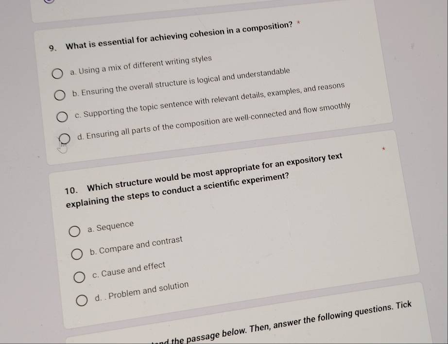 What is essential for achieving cohesion in a composition? *
a. Using a mix of different writing styles
b. Ensuring the overall structure is logical and understandable
c. Supporting the topic sentence with relevant details, examples, and reasons
d. Ensuring all parts of the composition are well-connected and flow smoothly
10. Which structure would be most appropriate for an expository text
explaining the steps to conduct a scientific experiment?
a. Sequence
b. Compare and contrast
c. Cause and effect
d. . Problem and solution
d the passage below. Then, answer the following questions. Tick