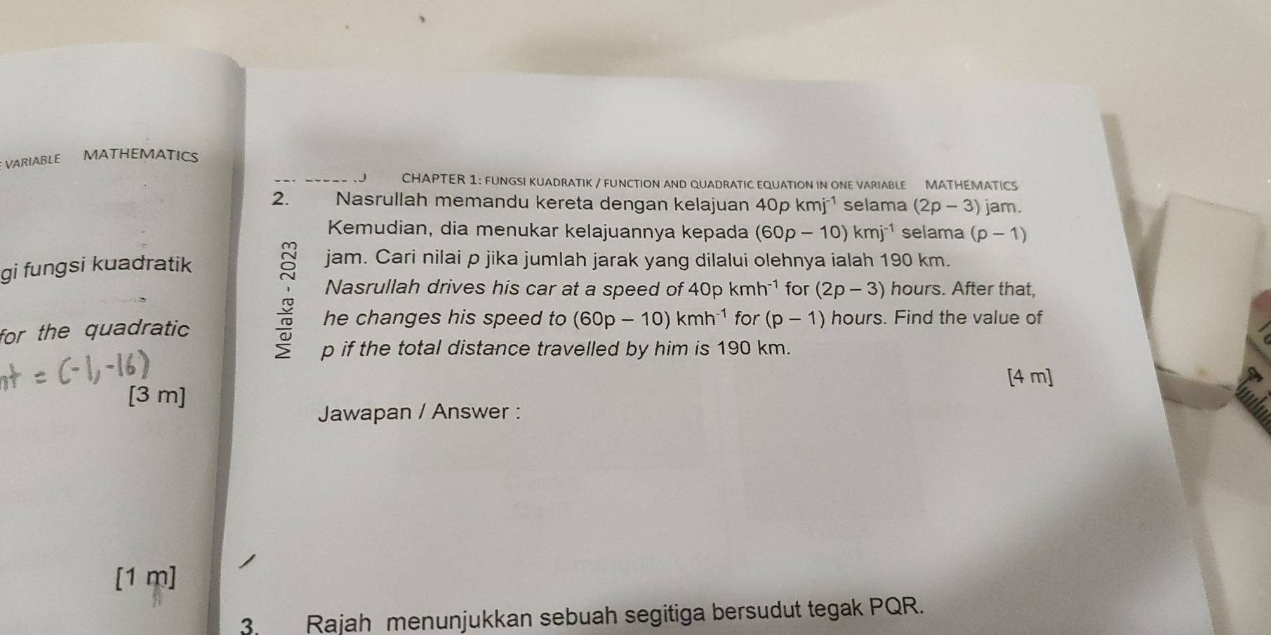 VARIABLE MATHEMATICS 
CHAPTER 1: FUNGSI KUADRATIK / FUNCTION AND QUADRATIC EQUATION IN ONE VARIABLE MATHEMATICS 
2. Nasrullah memandu kereta dengan kelajuan 40pkmj^(-1) selama (2p-3) jam. 
Kemudian, dia menukar kelajuannya kepada (60p-10)kmj^(-1) selama (p-1)
gi fungsi kuadratik 
jam. Cari nilai p jika jumlah jarak yang dilalui olehnya ialah 190 km. 
Nasrullah drives his car at a speed of 40pkmh^(-1) for (2p-3) hours. After that, 
for the quadratic 
he changes his speed to (60p-10)kmh^(-1) for (p-1) hours. Find the value of
p if the total distance travelled by him is 190 km. 
[4 m] 
[3 m] 
Jawapan / Answer : 
[1 m] 
3. Rajah menunjukkan sebuah segitiga bersudut tegak PQR.