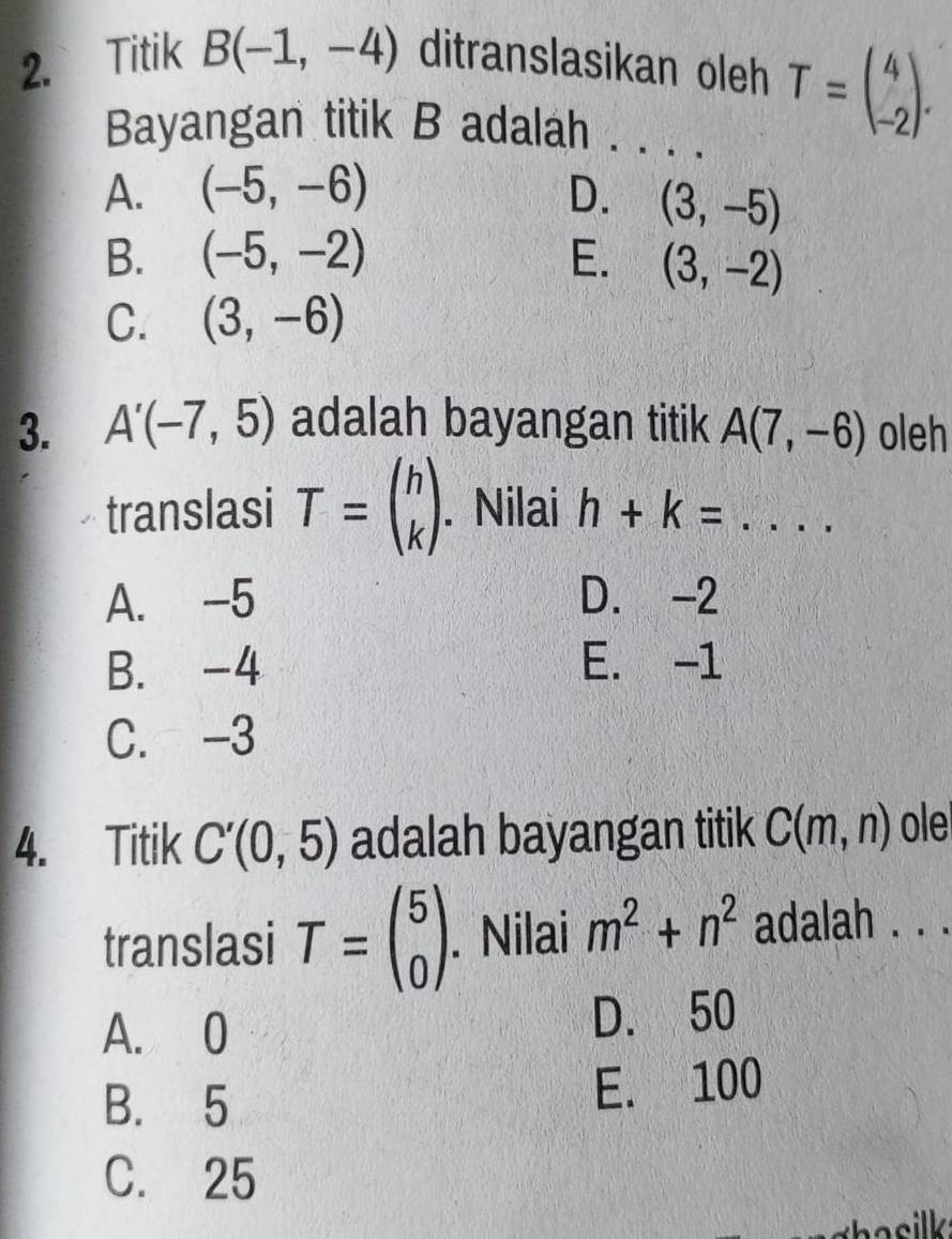 Titik B(-1,-4) ditranslasikan oleh T=beginpmatrix 4 -2endpmatrix. 
Bayangan titik B adalah . . . .
A. (-5,-6) D. (3,-5)
B. (-5,-2) E. (3,-2)
C. (3,-6)
3. A'(-7,5) adalah bayangan titik A(7,-6) oleh
translasi T=beginpmatrix h kendpmatrix. Nilai h+k= _
A. -5 D. -2
B. -4 E. -1
C. -3
4. Titik C'(0,5) adalah bayangan titik C(m,n) ole
translasi T=beginpmatrix 5 0endpmatrix. Nilai m^2+n^2 adalah . . .
A. 0 D. 50
B. 5 E. 100
C. 25