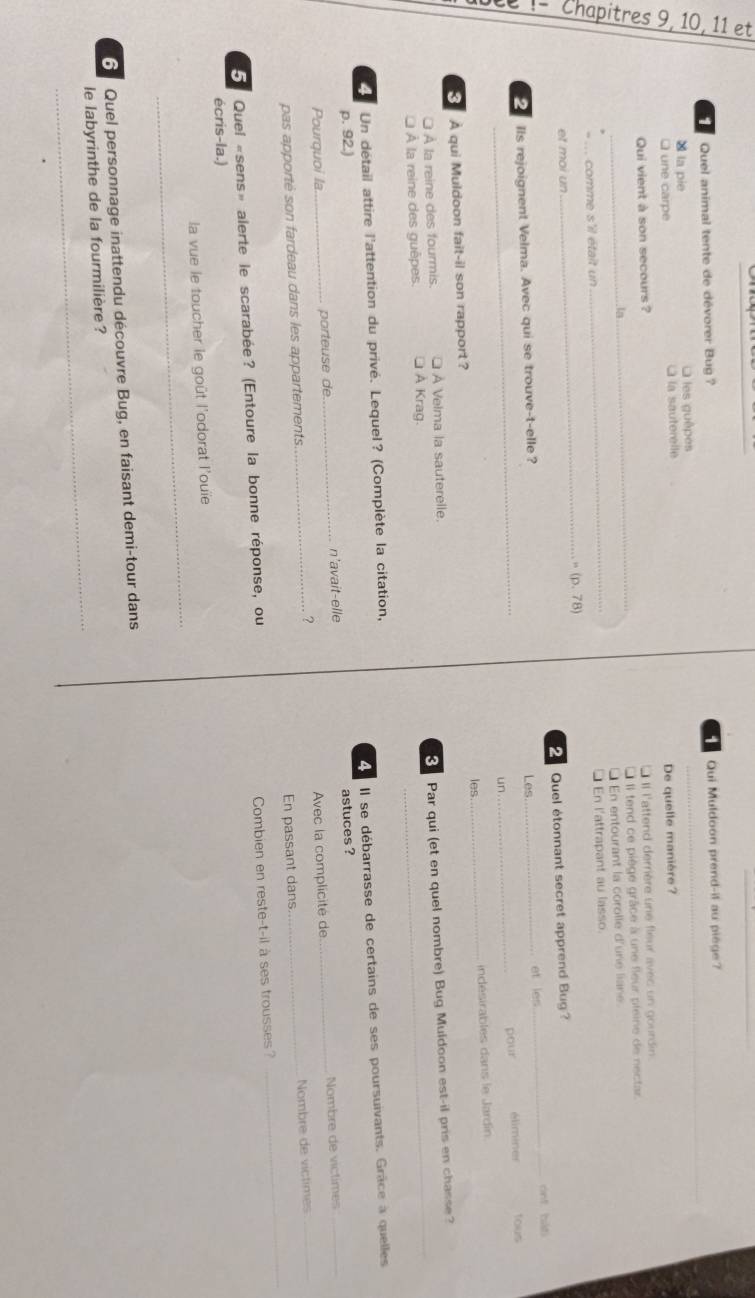 Quel animal tente de dévorer Bug ? Qui Muldoon prend-il au piège
× la pie O les guêpes
une carpe à la sauterelle
Qui vient à son secours ? De quelle manière?
L II l'attend derrière une fleur avec un gourdin.
in_ L Il tend ce piège grâce à une fleur pleine de nectar.
_ comme s'il était un _* En entourant la corolle d'ure liane.
□ En l'attrapant au lasso.
_ (p,78)
et moi un
Quel étonnant secret apprend Bug?
Ils rejoignent Velma. Avec qui se trouve-t-elle? Les _et les _ont bát
_un _pour éliminer tous
les
A qui Muldoon fait-il son rapport? _indésirables dans le Jardín
[ À la reine des fourmis. □ À Velma la sauterelle.
À la reine des guêpes. □ À Krag. 8 Par qui (et en quel nombre) Bug Muldoon est-il pris en chasse?
II se débarrasse de certains de ses poursuivants. Grâce à quelles
Un détail attire l'attention du privé. Lequel? (Complète la citation,
p. 92.)
Pourguoi la parteuse de n'avait-elle astuces ?
_
pas apporté son fardeau dans les appartements _? Avec la complicité de _Nombre de victimes
En passant dans Nombre de victimes
Quei «sens» alerte le scarabée? (Entoure la bonne réponse, ou
Combien en reste-t-il à ses trousses?
écris-la.)
_
la vue le toucher le goût l'odorat l'ouïe
Quel personnage inattendu découvre Bug, en faisant demi-tour dans
_
le labyrinthe de la fourmilière ?