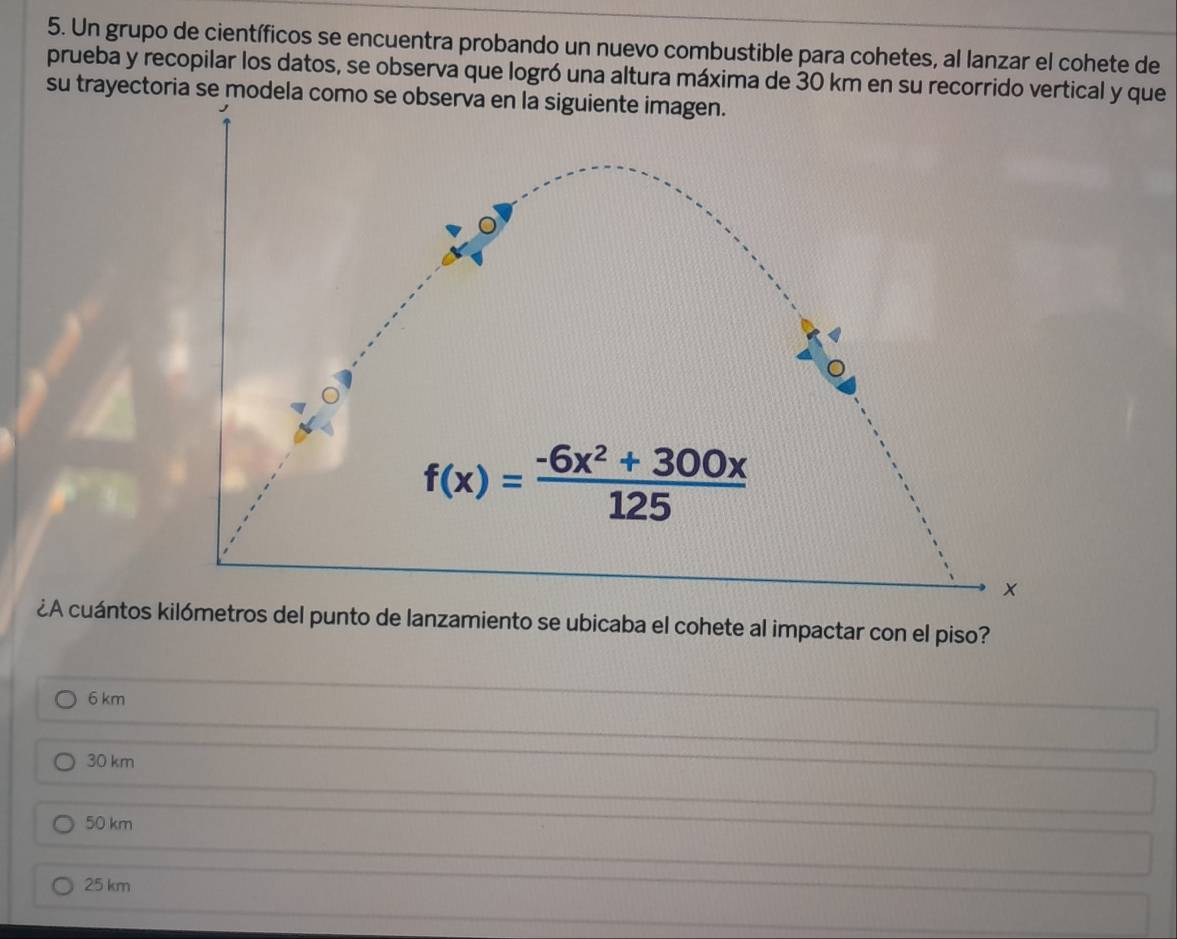 Un grupo de científicos se encuentra probando un nuevo combustible para cohetes, al lanzar el cohete de
prueba y recopilar los datos, se observa que logró una altura máxima de 30 km en su recorrido vertical y que
su trayectoria se modela
¿A cuántos kilómetros del punto de lanzamiento se ubicaba el cohete al impactar con el piso?
6 km
30 km
50 km
25 km