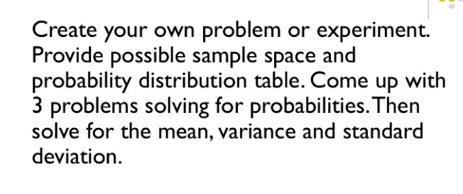 Create your own problem or experiment. 
Provide possible sample space and 
probability distribution table. Come up with
3 problems solving for probabilities.Then 
solve for the mean, variance and standard 
deviation.