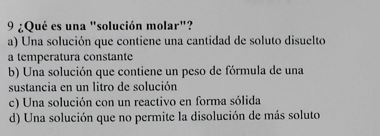 9 ¿Qué es una "solución molar"?
a) Una solución que contiene una cantidad de soluto disuelto
a temperatura constante
b) Una solución que contiene un peso de fórmula de una
sustancia en un litro de solución
c) Una solución con un reactivo en forma sólida
d) Una solución que no permite la disolución de más soluto