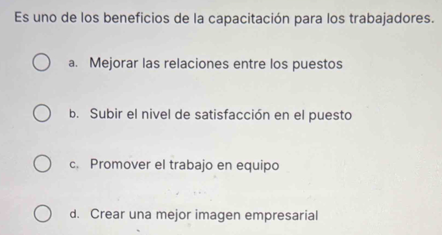 Es uno de los beneficios de la capacitación para los trabajadores.
a. Mejorar las relaciones entre los puestos
b. Subir el nivel de satisfacción en el puesto
c. Promover el trabajo en equipo
d. Crear una mejor imagen empresarial