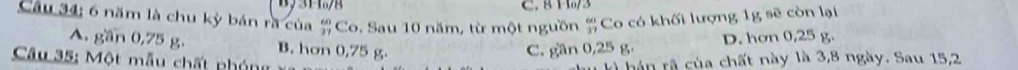 8 1./3
Câu 34; 6 năm là chu kỳ bán rã của (-3,4); Co. Sau 10 năm, từ một nguồn beginarrayr 60 37endarray Co có khối lượng 1g sẽ còn lại
A. gần 0,75 g. B. hơn 0,75 g.
C. gần 0,25 g. D. hơn 0,25 g.
Câu 35: Một mẫu chất ph ón kà hán rã của chất này là 3, 8 ngày. Sau 15, 2