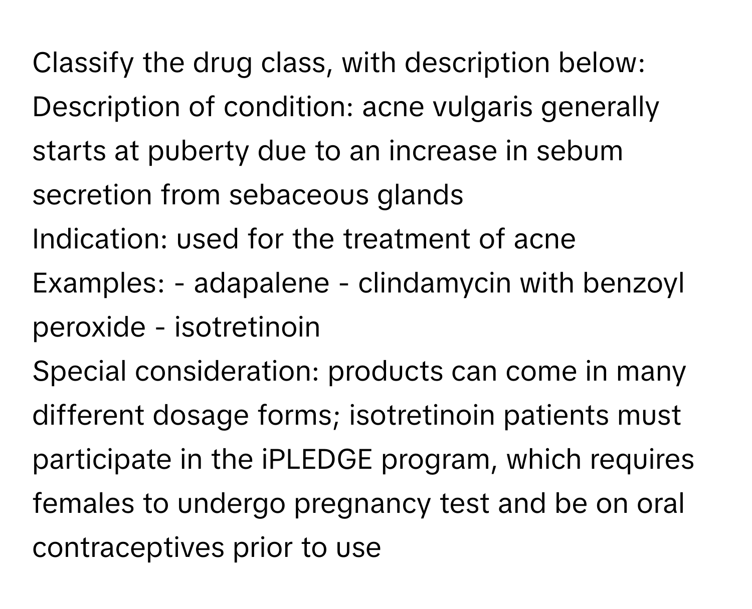 Classify the drug class, with description below:

Description of condition: acne vulgaris generally starts at puberty due to an increase in sebum secretion from sebaceous glands
Indication: used for the treatment of acne
Examples: - adapalene - clindamycin with benzoyl peroxide - isotretinoin
Special consideration: products can come in many different dosage forms; isotretinoin patients must participate in the iPLEDGE program, which requires females to undergo pregnancy test and be on oral contraceptives prior to use