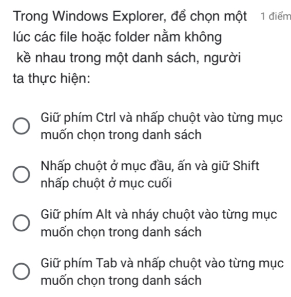 Trong Windows Explorer, để chọn một 1 điểm
lúc các file hoặc folder nằm không
kề nhau trong một danh sách, người
ta thực hiện:
Giữ phím Ctrl và nhấp chuột vào từng mục
muốn chọn trong danh sách
Nhấp chuột ở mục đầu, ấn và giữ Shift
nhấp chuột ở mục cuối
Giữ phím Alt và nháy chuột vào từng mục
muốn chọn trong danh sách
Giữ phím Tab và nhấp chuột vào từng mục
muốn chọn trong danh sách