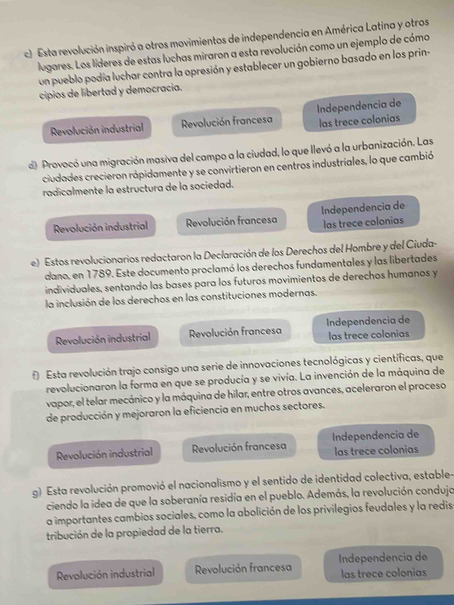 Esta revolución inspiró a otros movimientos de independencia en América Latina y otros
lugares. Los líderes de estas luchas miraron a esta revolución como un ejemplo de cómo
un pueblo podía luchar contra la opresión y establecer un gobierno basado en los prin-
cipios de libertad y democracia.
Revolución industrial Revolución francesa Independencia de
las trece colonias
d Provocó una migración masiva del campo a la ciudad, lo que llevó a la urbanización. Las
ciudades crecieron rápidamente y se convirtieron en centros industriales, lo que cambió
radicalmente la estructura de la sociedad.
Revolución industrial Revolución francesa Independencia de
las trece colonias
e) Estos revolucionarios redactaron la Declaración de los Derechos del Hombre y del Ciuda-
dano, en 1789. Este documento proclamó los derechos fundamentales y las libertades
individuales, sentando las bases para los futuros movimientos de derechos humanos y
la inclusión de los derechos en las constituciones modernas.
Revolución industrial  Revolución francesa Independencia de
las trece colonias
f) Esta revolución trajo consigo una serie de innovaciones tecnológicas y científicas, que
revolucionaron la forma en que se producía y se vivía. La invención de la máquina de
vapor, el telar mecánico y la máquina de hilar, entre otros avances, aceleraron el proceso
de producción y mejoraron la eficiencia en muchos sectores.
Revolución industrial Revolución francesa Independencia de
las trece colonias
g) Esta revolución promovió el nacionalismo y el sentido de identidad colectiva, estable-
ciendo la idea de que la soberanía residía en el pueblo. Además, la revolución condujo
a importantes cambios sociales, como la abolición de los privilegios feudales y la redis
tribución de la propiedad de la tierra.
Revolución industrial Revolución francesa Independencia de
las trece colonias