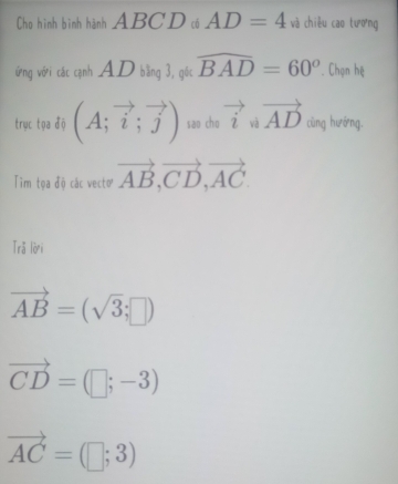 Cho hình bình hành ABCDcó AD=4 và chiêu cao tương 
ưừng với các cạnh AD bằng 3, gốc widehat BAD=60°. Chọn hệ 
trục tọa độ (A;vector i;vector j) sao cho vector i v . vector AD cùng hướng. 
Tim tọa độ các vectơ vector AB, vector CD, vector AC. 
Trǎ lời
vector AB=(sqrt(3);□ )
vector CD=(□ ;-3)
vector AC=(□ ;3)