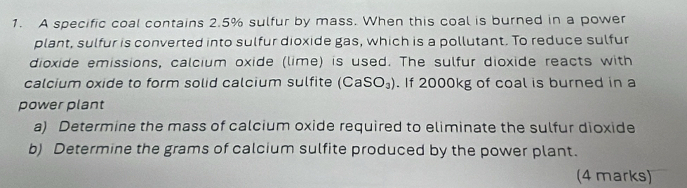 A specific coal contains 2.5% sulfur by mass. When this coal is burned in a power 
plant, sulfur is converted into sulfur dioxide gas, which is a pollutant. To reduce sulfur 
dioxide emissions, calcium oxide (lime) is used. The sulfur dioxide reacts with 
calcium oxide to form solid calcium sulfite (CaSO_3). If 2000kg of coal is burned in a 
power plant 
a) Determine the mass of calcium oxide required to eliminate the sulfur dioxide 
b) Determine the grams of calcium sulfite produced by the power plant. 
(4 marks)