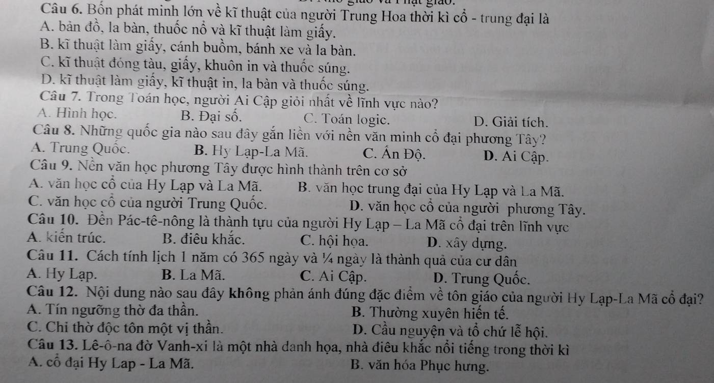 mat grão .
Câu 6. Bốn phát minh lớn về kĩ thuật của người Trung Hoa thời kì cổ - trung đại là
A. bản đồ, la bàn, thuốc nổ và kĩ thuật làm giấy.
B. kĩ thuật làm giấy, cánh buồm, bánh xe và la bàn.
C. kĩ thuật đóng tàu, giấy, khuôn in và thuốc súng.
D. kĩ thuật làm giấy, kĩ thuật in, la bàn và thuốc súng.
Câu 7. Trong Toán học, người Ai Cập giỏi nhất về lĩnh vực nào?
A. Hình học. B. Đại số. C. Toán logic. D. Giải tích.
Câu 8. Những quốc gia nào sau đây gắn liền với nền văn minh cổ đại phương Tây?
A. Trung Quốc. B. Hy Lạp-La Mã. C. Ấn Độ. D. Ai Cập.
Câu 9. Nền văn học phương Tây được hình thành trên cơ sở
A. văn học cổ của Hy Lạp và La Mã. B. văn học trung đại của Hy Lạp và La Mã.
C. văn học cổ của người Trung Quốc. D. văn học cổ của người phương Tây.
Câu 10. Đền Pác-tê-nông là thành tựu của người Hy Lạp - La Mã cổ đại trên lĩnh vực
A. kiến trúc. B. điêu khắc. C. hội họa. D. xây dựng.
Câu 11. Cách tính lịch 1 năm có 365 ngày và ¼ ngày là thành quả của cư dân
A. Hy Lạp. B. La Mã. C. Ai Cập. D. Trung Quốc.
Câu 12. Nội dung nào sau đây không phản ánh đúng đặc điểm về tôn giáo của người Hy Lạp-La Mã cổ đại?
A. Tín ngưỡng thờ đa thần. B. Thường xuyên hiến tế.
C. Chi thờ độc tôn một vị thần. D. Cầu nguyện và tổ chứ lễ hội.
Câu 13. Lê-ô-na đờ Vanh-xi là một nhà danh họa, nhà điêu khắc nổi tiếng trong thời kì
A. cổ đại Hy Lap - La Mã. B. văn hóa Phục hưng.