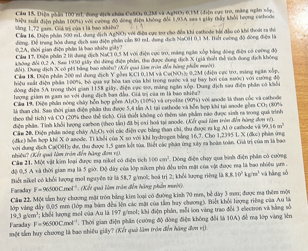 Câu 15, Điện phân 100 mL dung dịch chửa CuSO₄ 0,2M và AgNO₃ 0,1M (điện cực trơ, màng ngăn xốp,
hiệu suất điện phân 100%) với cường độ dòng điện không đổi 1,93A sau t giây thấy khối lượng cathode
tăng 1,72 gam. Giá trị của t là bao nhiêu?
Câu 16. Điện phân 500 mL dung dịch AgNO3 với điện cực trơ cho đến khi cathode bắt đầu có khí thoát ra thi
dừng. Để trung hòa dung dịch sau điện phân cần 80 mL dung dịch NaOH 0,1 M. Biết cường độ dòng điện là
0,2A, thời gian điện phân là bao nhiêu giây?
Câu 17. Điện phân 2 lít dung dịch NaCl 0,5 M với điện cực trơ, màng ngăn xốp bằng dòng điện có cường độ
không đổi 0,2 A. Sau 1930 giây thì dừng điện phân, thu được dung dịch X (giả thiết thể tích dung dịch không
đổi). Dung dịch X có pH bằng bao nhiêu? (Kết quả làm tròn đến hàng phần mười).
Câu 18. Điện phân 200 ml dung dịch Y gồm KCl 0,1M và Cu(NO_3) 2 0,2M (điện cực trơ, màng ngăn xốp,
hiệu suất điện phân 100%, bỏ qua sự hòa tan của khí trong nước và sự bay hơi của nước) với cường độ
dòng điện 5A trong thời gian 1158 giây, điện cực trơ, màng ngăn xốp. Dung dịch sau điện phân có khối
lượng giảm m gam so với dung dịch ban đầu. Giá trị của m là bao nhiêu?
Câu 19. Điện phân nóng chảy hỗn hợp gồm Al_2O_3 (10%) và cryolite (90%) với anode là than cốc và cathode
là than chì. Sau thời gian điện phân thu được 5,4 tấn A1 tại cathode và hỗn hợp khí tại anode gồm CO_2 (80%
theo thể tích) và CO (20% theo thể tích). Giả thiết không có thêm sản phầm nào được sinh ra trong quá trình
diện phân. Tính khối lượng carbon (theo tấn) đã bị oxi hoá tại anode. (Kết quả làm tròn đến hùng đơn vị).
Câu 20. Điện phân nóng chảy Al_2O_3 với các điện cực bằng than chì, thu được m kg Al ở cathode và 99,16m^3
(đkc) hỗn hợp khí X ở anode. Ti khối của X so với khí hydrogen bằng 16,7. Cho 1,2395L X (dkc) phản ứng
với dung dịch Ca(C OH)2 dư, thu được 1,5 gam kết tủa. Biết các phản ứng xảy ra hoàn toàn. Giá trị của m là bao
nhiêu? (Kết quả làm tròn đến hàng đơn vị).
Câu 21. Một vật kim loại được mạ nikel có diện tích 100cm^2. Dòng điện chạy qua bình điện phân có cường
độ 0,5 A và thời gian mạ là 5 giờ. Độ dày của lớp niken phủ đều trên mặt của vật được mạ là bao nhiêu μm .
Biết nikel có khối lượng mol nguyên tử là 58,7 g/mol; hoá trị 2; khối lượng riêng là 8,8.10^3kg/m^3 và hằng số
Faraday F=96500C.mol^(-1). (Kết quả làm tròn đến hàng phần mười).
Câu 22. Một tấm huy chương mặt tròn bằng kim loại có đường kính 70 mm, bề dày 3 mm; được mạ thêm một
lớp vàng dầy 0,05 mm (lớp mạ bám đều lên các mặt của tầm huy chương). Biết khối lượng riêng của Au là
19,3g/cm^3; khối lượng mol của Au là 197 g/mol; khi điện phân, mỗi ion vàng trao đổi 3 electron và hằng số
Faraday F=96500C.mol^(-1). Thời gian điện phân (cường độ dòng điện không đổi là 10A) để mạ lớp vàng lên
một tấm huy chương là bao nhiêu giây? (Kết quả làm tròn đến hàng đơn vị).