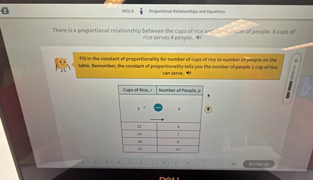 M2|L4 Proportional Relationships and Equations 
There is a proportional relationship between the cups of rice and the number of people. 8 cups of 
rice serves 4 people. 
Fill in the constant of proportionality for number of cups of rice to number of people on the 
table. Remember, the constant of proportionality tells you the number of people 1 cup of rice 
can serve. 
. 
Enter