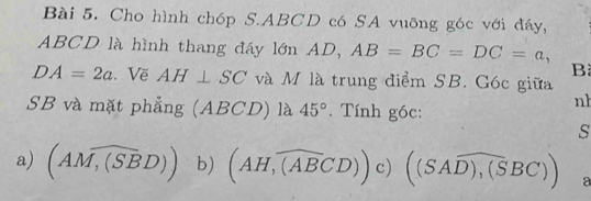 Cho hình chóp S. ABCD có SA vuỡng góc với đáy,
ABCD là hình thang đáy lớn AD, AB=BC=DC=a, 
B
DA=2a. Vẽ AH⊥ SC và M là trung điểm SB. Góc giữa 
nh
SB và mặt phẳng (ABCD) là 45°. Tính góc: 
s 
a) (AM,widehat (SBD)) b) (AH,widehat (ABCD))c)((SAoverline D),(SBC)) a