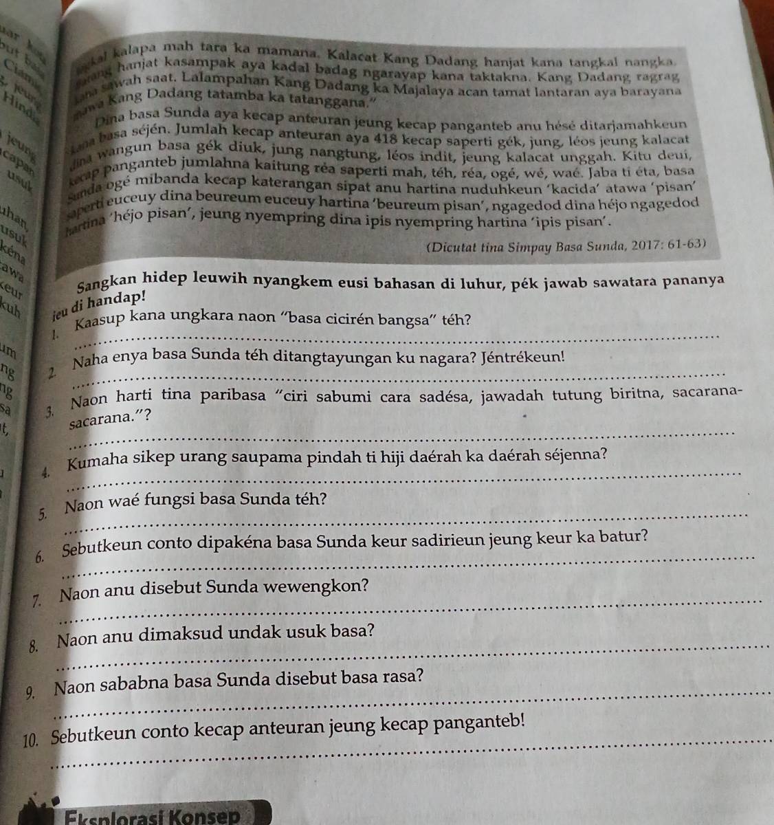 ar hot
okal kalapa mah tara ka mamana. Kalacat Kang Dadang hanjat kana tangkal nangka.
ut ba Ciam ang hanjat kasampak aya kadal badag ngarayap kana taktakna. Kang Dadang ragrag
jeur ha sawah saat. Lalampahan Kang Dadang ka Majalaya acan tamat lantaran aya barayana
Hind mawa Kang Dadang tatamba ka tatanggana."
Dina basa Sunda aya kecap anteuran jeung kecap panganteb anu hésé ditarjamahkeun
jeun  Kana basa séjén. Jumlah kecap anteuran aya 418 kecap saperti gék, jung, léos jeung kalacat
dina wangun basa gék diuk, jung nangtung, léos indit, jeung kalacat unggah. Kitu deui,
capan usuk
kep panganteb jumlahna kaitung réa saperti mah, téh, réa, ogé, wé, waé. Jaba ti éta, basa
sunda ogé mibanda kecap katerangan sipat anu hartina nuduhkeun ‘kacida’ atawa ‘pisan'
aperti euceuy dina beureum euceuy hartina ‘beureum pisan’, ngagedod dina héjo ngagedod
than
usul
hartina ‘héjo pisan’, jeung nyempring dina ipis nyempring hartina ‘ipis pisan’.
(Dicutat tina Simpay Basa Sunda, 2017: 61-63)
Kéna
awa
eur
Sangkan hidep leuwih nyangkem eusi bahasan di luhur, pék jawab sawatara pananya
kuh ieu di handap!
_
Kaasup kana ungkara naon “basa cicirén bangsa” téh?
ng  2. Naha enya basa Sunda téh ditangtayungan ku nagara? Jéntrékeun!
ng
sa  3 Naon harti tina paribasa "ciri sabumi cara sadésa, jawadah tutung biritna, sacarana-
_
t sacarana.”?
_
4. Kumaha sikep urang saupama pindah ti hiji daérah ka daérah séjenna?
_
5. Naon waé fungsi basa Sunda téh?
_
6. Sebutkeun conto dipakéna basa Sunda keur sadirieun jeung keur ka batur?
7. Naon anu disebut Sunda wewengkon?
8. Naon anu dimaksud undak usuk basa?
_
9 Naon sababna basa Sunda disebut basa rasa?
_
10. Sebutkeun conto kecap anteuran jeung kecap panganteb!
Eksplorasí Konsep