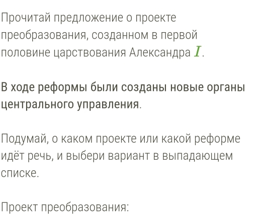 Прочитай πредложение о проекте 
лреобразования, созданном в первой 
лоловине царствования Александра Ι. 
В ходе реформы были созданы новые органы 
центрального управления. 
Ποдумай, о κаκοм πроеκτе или κаκοй реформе 
идёт речь, и выбери вариант в выладающем 
слиске. 
Проект лреобразования: